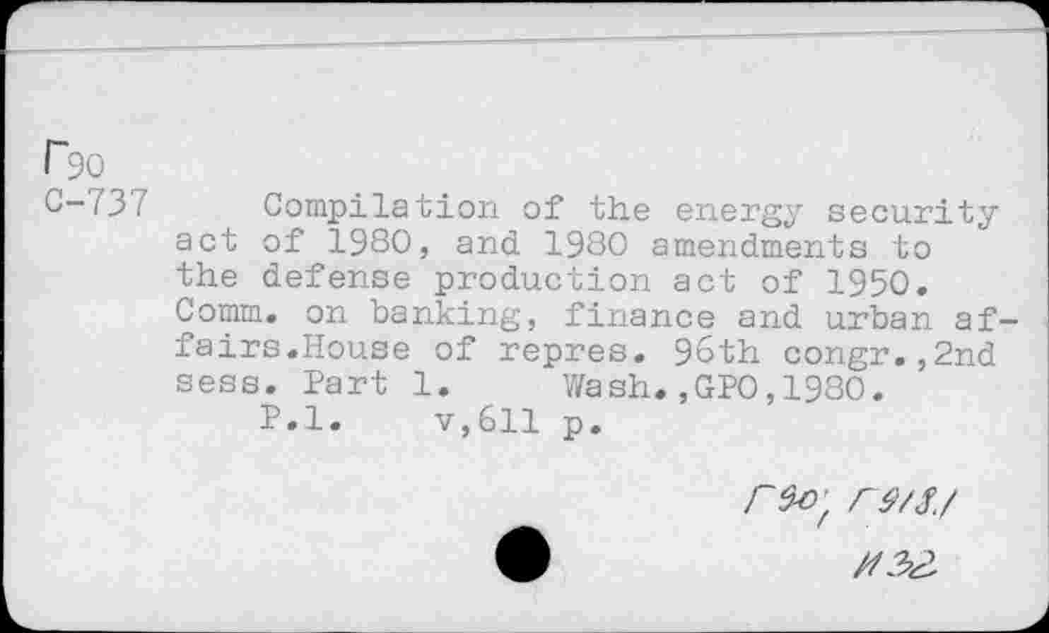 ﻿r90
C-737
Compilation of the energy security act of 1980, and 1980 amendments to the defense production act of 1950. Comm, on banking, finance and urban affairs.House of repres. 96th congr.,2nd sess. Part 1. Wash.,GPO,1980.
P.l. v,611 p.
r$o'f